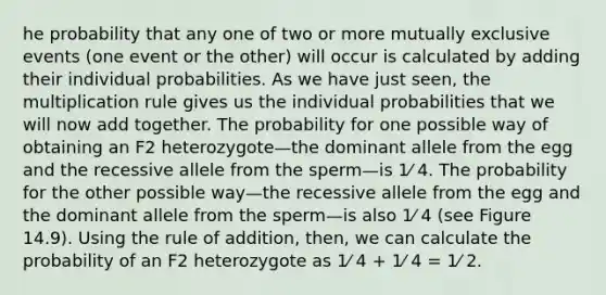 he probability that any one of two or more mutually exclusive events (one event or the other) will occur is calculated by adding their individual probabilities. As we have just seen, the multiplication rule gives us the individual probabilities that we will now add together. The probability for one possible way of obtaining an F2 heterozygote—the dominant allele from the egg and the recessive allele from the sperm—is 1⁄ 4. The probability for the other possible way—the recessive allele from the egg and the dominant allele from the sperm—is also 1⁄ 4 (see Figure 14.9). Using the rule of addition, then, we can calculate the probability of an F2 heterozygote as 1⁄ 4 + 1⁄ 4 = 1⁄ 2.