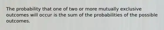 The probability that one of two or more mutually exclusive outcomes will occur is the sum of the probabilities of the possible outcomes.