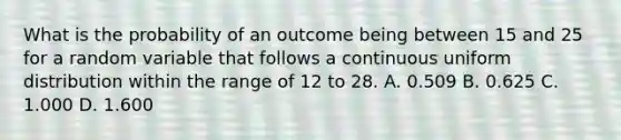 What is the probability of an outcome being between 15 and 25 for a random variable that follows a continuous uniform distribution within the range of 12 to 28. A. 0.509 B. 0.625 C. 1.000 D. 1.600