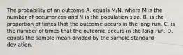 The probability of an outcome A. equals M/N, where M is the number of occurrences and N is the population size. B. is the proportion of times that the outcome occurs in the long run. C. is the number of times that the outcome occurs in the long run. D. equals the sample mean divided by the sample standard deviation.