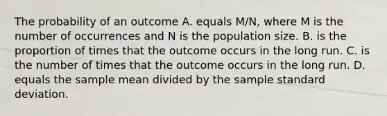 The probability of an outcome A. equals M/N, where M is the number of occurrences and N is the population size. B. is the proportion of times that the outcome occurs in the long run. C. is the number of times that the outcome occurs in the long run. D. equals the sample mean divided by the sample standard deviation.