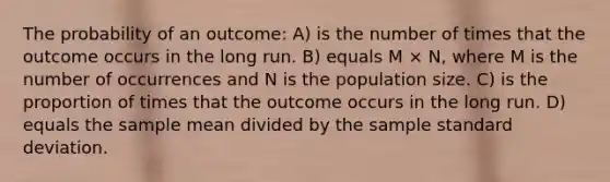 The probability of an outcome: A) is the number of times that the outcome occurs in the long run. B) equals M × N, where M is the number of occurrences and N is the population size. C) is the proportion of times that the outcome occurs in the long run. D) equals the sample mean divided by the sample standard deviation.