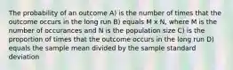 The probability of an outcome A) is the number of times that the outcome occurs in the long run B) equals M x N, where M is the number of occurances and N is the population size C) is the proportion of times that the outcome occurs in the long run D) equals the sample mean divided by the sample standard deviation