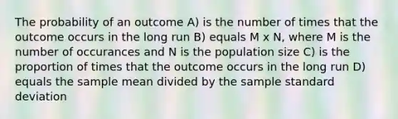 The probability of an outcome A) is the number of times that the outcome occurs in the long run B) equals M x N, where M is the number of occurances and N is the population size C) is the proportion of times that the outcome occurs in the long run D) equals the sample mean divided by the sample standard deviation