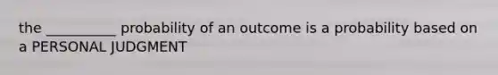 the __________ probability of an outcome is a probability based on a PERSONAL JUDGMENT