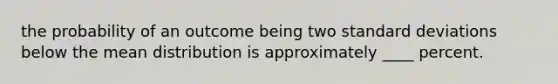 the probability of an outcome being two standard deviations below the mean distribution is approximately ____ percent.