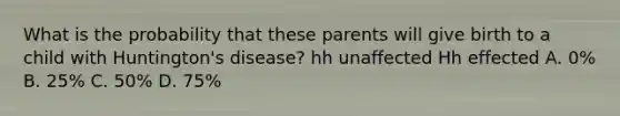 What is the probability that these parents will give birth to a child with Huntington's disease? hh unaffected Hh effected A. 0% B. 25% C. 50% D. 75%