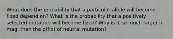 What does the probability that a particular allele will become fixed depend on? What is the probability that a positively selected mutation will become fized? Why is it so much larger in mag. than the p(fix) of neutral mutation?