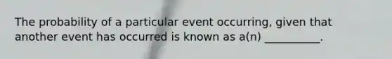 The probability of a particular event occurring, given that another event has occurred is known as a(n) __________.