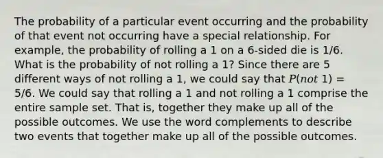 The probability of a particular event occurring and the probability of that event not occurring have a special relationship. For example, the probability of rolling a 1 on a 6-sided die is 1/6. What is the probability of not rolling a 1? Since there are 5 different ways of not rolling a 1, we could say that 𝑃(𝑛𝑜𝑡 1) = 5/6. We could say that rolling a 1 and not rolling a 1 comprise the entire sample set. That is, together they make up all of the possible outcomes. We use the word complements to describe two events that together make up all of the possible outcomes.