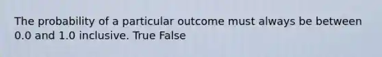 The probability of a particular outcome must always be between 0.0 and 1.0 inclusive. True False