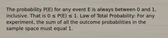 The probability P(E) for any event E is always between 0 and 1, inclusive. That is 0 ≤ P(E) ≤ 1. Law of Total Probability: For any experiment, the sum of all the outcome probabilities in the sample space must equal 1.