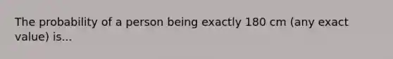 The probability of a person being exactly 180 cm (any exact value) is...