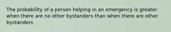 The probability of a person helping in an emergency is greater when there are no other bystanders than when there are other bystanders