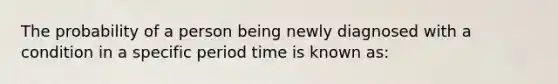 The probability of a person being newly diagnosed with a condition in a specific period time is known as: