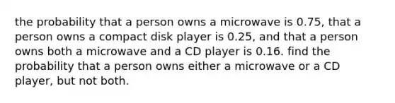 the probability that a person owns a microwave is 0.75, that a person owns a compact disk player is 0.25, and that a person owns both a microwave and a CD player is 0.16. find the probability that a person owns either a microwave or a CD player, but not both.