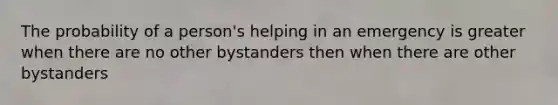 The probability of a person's helping in an emergency is greater when there are no other bystanders then when there are other bystanders