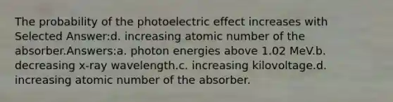 The probability of the photoelectric effect increases with Selected Answer:d. increasing atomic number of the absorber.Answers:a. photon energies above 1.02 MeV.b. decreasing x-ray wavelength.c. increasing kilovoltage.d. increasing atomic number of the absorber.