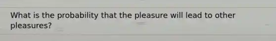 What is the probability that the pleasure will lead to other pleasures?