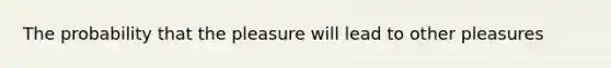 The probability that the pleasure will lead to other pleasures