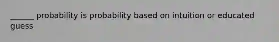 ______ probability is probability based on intuition or educated guess