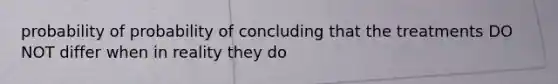 probability of probability of concluding that the treatments DO NOT differ when in reality they do