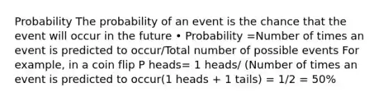 Probability The probability of an event is the chance that the event will occur in the future • Probability =Number of times an event is predicted to occur/Total number of possible events For example, in a coin flip P heads= 1 heads/ (Number of times an event is predicted to occur(1 heads + 1 tails) = 1/2 = 50%