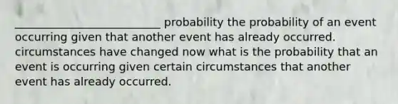 __________________________ probability the probability of an event occurring given that another event has already occurred. circumstances have changed now what is the probability that an event is occurring given certain circumstances that another event has already occurred.