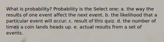 What is probability? Probability is the Select one: a. the way the results of one event affect the next event. b. the likelihood that a particular event will occur. c. result of this quiz. d. the number of times a coin lands heads up. e. actual results from a set of events.