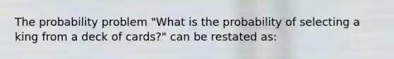 The probability problem "What is the probability of selecting a king from a deck of cards?" can be restated as: