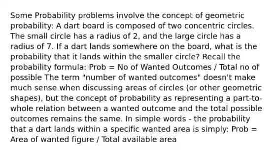 Some Probability problems involve the concept of geometric probability: A dart board is composed of two concentric circles. The small circle has a radius of 2, and the large circle has a radius of 7. If a dart lands somewhere on the board, what is the probability that it lands within the smaller circle? Recall the probability formula: Prob = No of Wanted Outcomes / Total no of possible The term "number of wanted outcomes" doesn't make much sense when discussing areas of circles (or other geometric shapes), but the concept of probability as representing a part-to-whole relation between a wanted outcome and the total possible outcomes remains the same. In simple words - the probability that a dart lands within a specific wanted area is simply: Prob = Area of wanted figure / Total available area