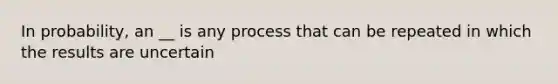 In probability, an __ is any process that can be repeated in which the results are uncertain