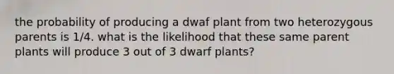 the probability of producing a dwaf plant from two heterozygous parents is 1/4. what is the likelihood that these same parent plants will produce 3 out of 3 dwarf plants?