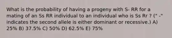 What is the probability of having a progeny with S- RR for a mating of an Ss RR individual to an individual who is Ss Rr ? (" -" indicates the second allele is either dominant or recessive.) A) 25% B) 37.5% C) 50% D) 62.5% E) 75%