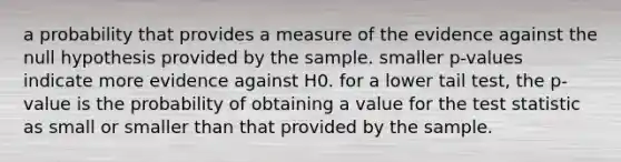 a probability that provides a measure of the evidence against the null hypothesis provided by the sample. smaller p-values indicate more evidence against H0. for a lower tail test, the p-value is the probability of obtaining a value for the test statistic as small or smaller than that provided by the sample.