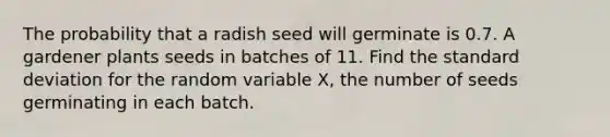 The probability that a radish seed will germinate is 0.7. A gardener plants seeds in batches of 11. Find the standard deviation for the random variable X, the number of seeds germinating in each batch.