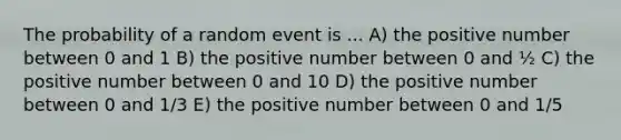 The probability of a random event is ... A) the positive number between 0 and 1 B) the positive number between 0 and ½ C) the positive number between 0 and 10 D) the positive number between 0 and 1/3 E) the positive number between 0 and 1/5