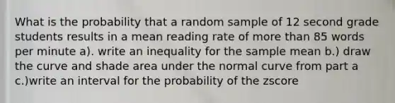 What is the probability that a random sample of 12 second grade students results in a mean reading rate of more than 85 words per minute a). write an inequality for the sample mean b.) draw the curve and shade area under the normal curve from part a c.)write an interval for the probability of the zscore