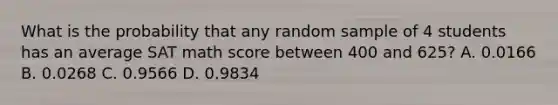 What is the probability that any random sample of 4 students has an average SAT math score between 400 and 625? A. 0.0166 B. 0.0268 C. 0.9566 D. 0.9834