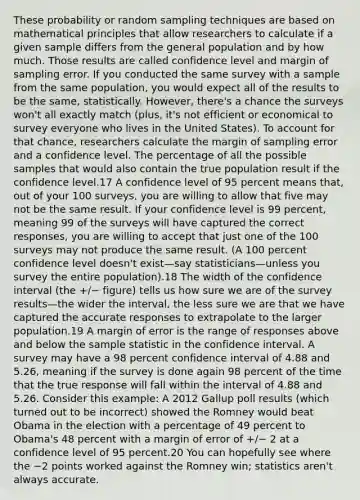 These probability or random sampling techniques are based on mathematical principles that allow researchers to calculate if a given sample differs from the general population and by how much. Those results are called confidence level and margin of sampling error. If you conducted the same survey with a sample from the same population, you would expect all of the results to be the same, statistically. However, there's a chance the surveys won't all exactly match (plus, it's not efficient or economical to survey everyone who lives in the United States). To account for that chance, researchers calculate the margin of sampling error and a confidence level. The percentage of all the possible samples that would also contain the true population result if the confidence level.17 A confidence level of 95 percent means that, out of your 100 surveys, you are willing to allow that five may not be the same result. If your confidence level is 99 percent, meaning 99 of the surveys will have captured the correct responses, you are willing to accept that just one of the 100 surveys may not produce the same result. (A 100 percent confidence level doesn't exist—say statisticians—unless you survey the entire population).18 The width of the confidence interval (the +/− figure) tells us how sure we are of the survey results—the wider the interval, the less sure we are that we have captured the accurate responses to extrapolate to the larger population.19 A margin of error is the range of responses above and below the sample statistic in the confidence interval. A survey may have a 98 percent confidence interval of 4.88 and 5.26, meaning if the survey is done again 98 percent of the time that the true response will fall within the interval of 4.88 and 5.26. Consider this example: A 2012 Gallup poll results (which turned out to be incorrect) showed the Romney would beat Obama in the election with a percentage of 49 percent to Obama's 48 percent with a margin of error of +/− 2 at a confidence level of 95 percent.20 You can hopefully see where the −2 points worked against the Romney win; statistics aren't always accurate.