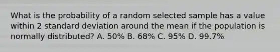 What is the probability of a random selected sample has a value within 2 standard deviation around the mean if the population is normally distributed? A. 50% B. 68% C. 95% D. 99.7%