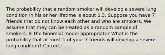 The probability that a random smoker will develop a severe lung condition in his or her lifetime is about 0.3. Suppose you have 7 friends that do not know each other and who are smokers. We assume that they can be treated as a random sample of smokers. Is the binomial model appropriate? What is the probability that at most 1 of your 7 friends will develop a severe lung condition? Correct!