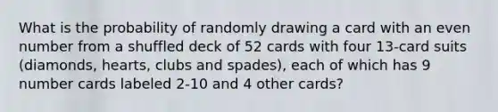 What is the probability of randomly drawing a card with an even number from a shuffled deck of 52 cards with four 13-card suits (diamonds, hearts, clubs and spades), each of which has 9 number cards labeled 2-10 and 4 other cards?