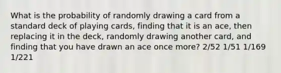 What is the probability of randomly drawing a card from a standard deck of playing cards, finding that it is an ace, then replacing it in the deck, randomly drawing another card, and finding that you have drawn an ace once more? 2/52 1/51 1/169 1/221