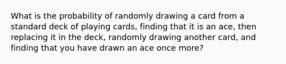 What is the probability of randomly drawing a card from a standard deck of playing cards, finding that it is an ace, then replacing it in the deck, randomly drawing another card, and finding that you have drawn an ace once more?