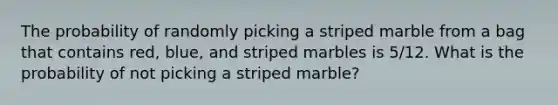 The probability of randomly picking a striped marble from a bag that contains red, blue, and striped marbles is 5/12. What is the probability of not picking a striped marble?