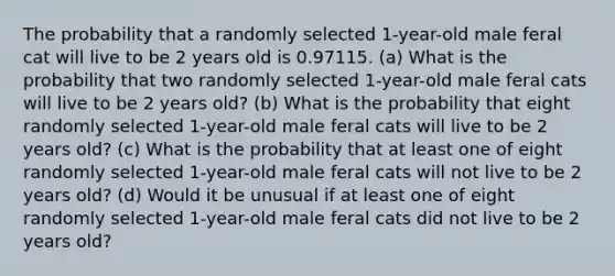 The probability that a randomly selected 1​-year-old male feral cat will live to be 2 years old is 0.97115. ​(a) What is the probability that two randomly selected 1​-year-old male feral cats will live to be 2 years​ old? ​(b) What is the probability that eight randomly selected 1​-year-old male feral cats will live to be 2 years​ old? ​(c) What is the probability that at least one of eight randomly selected 1​-year-old male feral cats will not live to be 2 years​ old? (d) Would it be unusual if at least one of eight randomly selected 1​-year-old male feral cats did not live to be 2 years​ old?