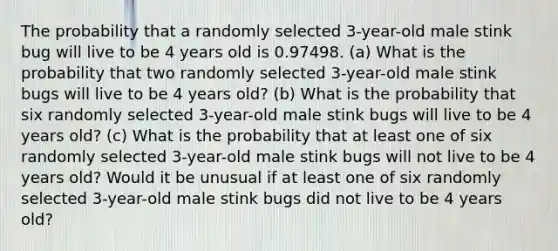 The probability that a randomly selected 3​-year-old male stink bug will live to be 4 years old is 0.97498. ​(a) What is the probability that two randomly selected 3​-year-old male stink bugs will live to be 4 years​ old? ​(b) What is the probability that six randomly selected 3​-year-old male stink bugs will live to be 4 years​ old? ​(c) What is the probability that at least one of six randomly selected 3​-year-old male stink bugs will not live to be 4 years​ old? Would it be unusual if at least one of six randomly selected 3​-year-old male stink bugs did not live to be 4 years​ old?