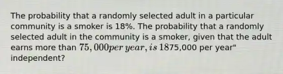 The probability that a randomly selected adult in a particular community is a smoker is​ 18%. The probability that a randomly selected adult in the community is a​ smoker, given that the adult earns <a href='https://www.questionai.com/knowledge/keWHlEPx42-more-than' class='anchor-knowledge'>more than</a>​ 75,000 per​ year, is​ 18%. Are the events​ "is a​ smoker" and​ "earns more than​75,000 per​ year" independent?