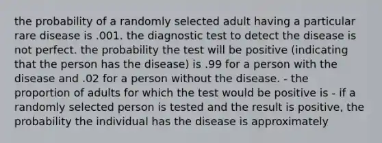 the probability of a randomly selected adult having a particular rare disease is .001. the diagnostic test to detect the disease is not perfect. the probability the test will be positive (indicating that the person has the disease) is .99 for a person with the disease and .02 for a person without the disease. - the proportion of adults for which the test would be positive is - if a randomly selected person is tested and the result is positive, the probability the individual has the disease is approximately